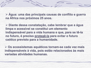  Água: uma das principais causas de conflito e guerra
na África nos próximos 25 anos.
 Diante dessa constatação, cabe lembrar que a água
limpa e acessível se constitui um elemento
indispensável para a vida humana e que, para se tê-la
no futuro, é preciso protegê-la para evitar o futuro
caótico previsto para a humanidade.
 Os ecossistemas aquáticos tornam-se cada vez mais
indispensáveis à vida, pois estão relacionados às mais
variadas atividades humanas.
 