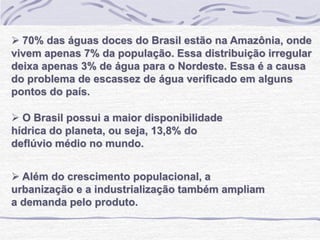  70% das águas doces do Brasil estão na Amazônia, onde
vivem apenas 7% da população. Essa distribuição irregular
deixa apenas 3% de água para o Nordeste. Essa é a causa
do problema de escassez de água verificado em alguns
pontos do país.
 O Brasil possui a maior disponibilidade
hídrica do planeta, ou seja, 13,8% do
deflúvio médio no mundo.
 Além do crescimento populacional, a
urbanização e a industrialização também ampliam
a demanda pelo produto.
 