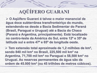AQÜÍFERO GUARANI
 O Aqüífero Guarani é talvez o maior manancial de
água doce subterrânea transfronteiriço do mundo,
estendendo-se desde a Bacia Sedimentar do Paraná
(Brasil, Paraguai e Uruguai) até a Bacia do Chaco
(Paraná e Argentina, principalmente). Está localizado
no centro-leste da América do Sul, entre 12º e 35º de
latitude sul e entre 47º e 65º de longitude oeste.
 Tem extensão total aproximada de 1,2 milhões de km²,
sendo 840 mil km² no Brasil, 225,500 mil km² na
Argentina, 71,700 mil km² no Paraguai e 58,500 km² no
Uruguai. As reservas permanentes de água são da
ordem de 45.000 km³ (ou 45 trilhões de metros cúbicos).
 
