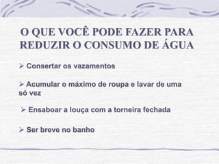 O QUE VOCÊ PODE FAZER PARA
REDUZIR O CONSUMO DE ÁGUA
 Consertar os vazamentos
 Acumular o máximo de roupa e lavar de uma
só vez
 Ensaboar a louça com a torneira fechada
 Ser breve no banho
 