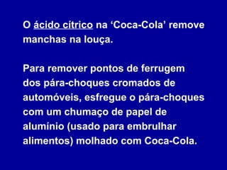 O ácido cítrico na ‘Coca-Cola’ remove
manchas na louça.
Para remover pontos de ferrugem
dos pára-choques cromados de
automóveis, esfregue o pára-choques
com um chumaço de papel de
alumínio (usado para embrulhar
alimentos) molhado com Coca-Cola.
 