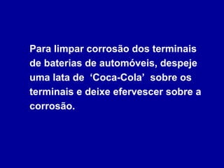 Para limpar corrosão dos terminais
de baterias de automóveis, despeje
uma lata de ‘Coca-Cola’ sobre os
terminais e deixe efervescer sobre a
corrosão.
 