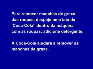 Para remover manchas de graxa
das roupas, despeje uma lata de
‘Coca-Cola’ dentro da máquina
com as roupas; adicione detergente.
A Coca-Cola ajudará a remover as
manchas de graxa.
 