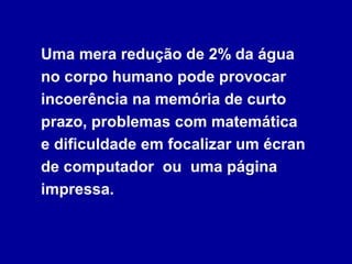 Uma mera redução de 2% da água
no corpo humano pode provocar
incoerência na memória de curto
prazo, problemas com matemática
e dificuldade em focalizar um écran
de computador ou uma página
impressa.
 
