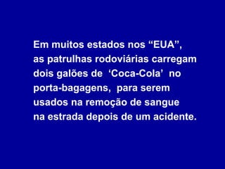 Em muitos estados nos “EUA”,
as patrulhas rodoviárias carregam
dois galões de ‘Coca-Cola’ no
porta-bagagens, para serem
usados na remoção de sangue
na estrada depois de um acidente.
 