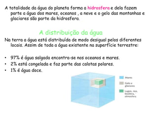 A totalidade da água do planeta forma a hidrosfera e dela fazem
   parte a água dos mares, oceanos , a neve e o gelo das montanhas e
   glaciares são parte da hidrosfera.


                A distribuição da água
Na terra a água está distribuída de modo desigual pelos diferentes
  locais. Assim de toda a água existente na superfície terrestre:

• 97% é água salgada encontra-se nos oceanos e mares.
• 2% está congelada e faz parte das calotas polares.
• 1% é água doce.
 