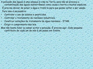 A poluição das águas é uma ameaça à vida na Terra, pois não só provoca a
   contaminação das águas subterrâneas como causa a morte a muitas espécies.
 É preciso deixar de poluir a água e tratá-la para que possa voltar a ser usada.
 Para isso é necessário:
• Controlar o uso de adubos e pesticidas.
• Controlar o tratamento de resíduos industriais.
• Construir estações de tratamento de água residuais - ETAR.
• Exigir o cumprimento das leis.
Mas não basta falar ou saber evitar a poluição. É preciso agir. Cada pequeno
   contributo de cada um de nós é um passo em frente.
 