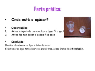 Parte prática:
•     Onde está o açúcar?

•     Observações:
1.    Antes e depois de por o açúcar a água fica igual
2.    Antes não tem sabor e depois fica doce


•     Conclusão:
O açúcar dissolvesse na água e deixa de se ver.
Só sabemos se água tem açúcar se a provar-mos. A isso chama-se a dissolução.
 