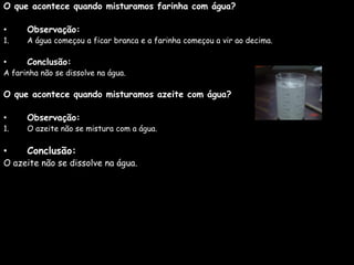 O que acontece quando misturamos farinha com água?

•     Observação:
1.    A água começou a ficar branca e a farinha começou a vir ao decima.

•     Conclusão:
A farinha não se dissolve na água.

O que acontece quando misturamos azeite com água?

•     Observação:
1.    O azeite não se mistura com a água.

•     Conclusão:
O azeite não se dissolve na água.
 