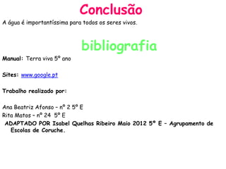 Conclusão
A água é importantíssima para todos os seres vivos.



                             bibliografia
Manual: Terra viva 5º ano

Sites: www.google.pt

Trabalho realizado por:

Ana Beatriz Afonso – nº 2 5º E
Rita Matos – nº 24 5º E
 ADAPTADO POR Isabel Quelhas Ribeiro Maio 2012 5º E – Agrupamento de
   Escolas de Coruche.
 