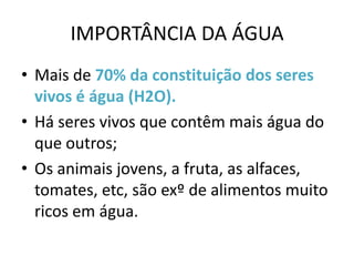 IMPORTÂNCIA DA ÁGUA
• Mais de 70% da constituição dos seres
  vivos é água (H2O).
• Há seres vivos que contêm mais água do
  que outros;
• Os animais jovens, a fruta, as alfaces,
  tomates, etc, são exº de alimentos muito
  ricos em água.
 