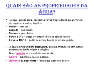 Quais são as propriedades da
           Água?
•    A água, quando pura, apresenta varias propriedades que permitem
    distingui-la de outros líquidos:
•   incolor – sem cor.
•   Insípida – sem sabor.
•   Inodora – sem cheiro.
•   Funde a 0°C – passa do estado sólido ao estado líquido.
•   Ferve a 100°C – passa do estado líquido ao estado gasoso.

•   A água é ainda um bom dissolvente, ou seja, mistura-se com outras
    substancias dando origem a soluções.
•   Numa solução existem dois componentes:
• Soluto – substância que se dissolve.
• Solvente ou dissolvente – líquido que dissolve o soluto.
 