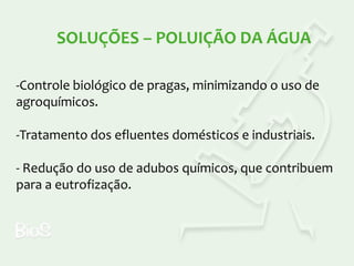 SOLUÇÕES – POLUIÇÃO DA ÁGUA
-Controle biológico de pragas, minimizando o uso de
agroquímicos.
-Tratamento dos efluentes domésticos e industriais.
- Redução do uso de adubos químicos, que contribuem
para a eutrofização.

 