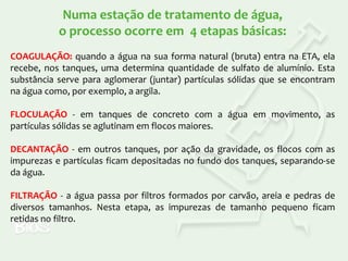 Numa estação de tratamento de água,
o processo ocorre em 4 etapas básicas:
COAGULAÇÃO: quando a água na sua forma natural (bruta) entra na ETA, ela
recebe, nos tanques, uma determina quantidade de sulfato de alumínio. Esta
substância serve para aglomerar (juntar) partículas sólidas que se encontram
na água como, por exemplo, a argila.
FLOCULAÇÃO - em tanques de concreto com a água em movimento, as
partículas sólidas se aglutinam em flocos maiores.
DECANTAÇÃO - em outros tanques, por ação da gravidade, os flocos com as
impurezas e partículas ficam depositadas no fundo dos tanques, separando-se
da água.
FILTRAÇÃO - a água passa por filtros formados por carvão, areia e pedras de
diversos tamanhos. Nesta etapa, as impurezas de tamanho pequeno ficam
retidas no filtro.

 