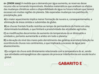 01- (ENEM 2009) À medida que a demanda por água aumenta, as reservas desse
recurso vão se tornando imprevisíveis. Modelos matemáticos que analisam os efeitos
das mudanças climáticas sobre a disponibilidade de água no futuro indicam que haverá
escassez em muitas regiões do planeta. São esperadas mudanças nos padrões de
precipitação, pois
A) o maior aquecimento implica menor formação de nuvens e, consequentemente, a
eliminação de áreas úmidas e subúmidas do globo.
B) as chuvas frontais ficarão restritas ao tempo de permanência da frente em uma
determinada localidade, o que limitará a produtividade das atividades agrícolas.

C) as modificações decorrentes do aumento da temperatura do ar diminuirão a
umidade e, portanto aumentarão a aridez em todo o planeta.
D) a elevação do nível dos mares pelo derretimento das geleiras acarretará redução na
ocorrência de chuvas nos continentes, o que implicará a escassez de água para
abastecimento.
E) a origem da chuva está diretamente relacionada com a temperatura do ar, sendo
que atividades antropogênicas são capazes de provocar interferências em escala local e
global.

GABARITO E

 