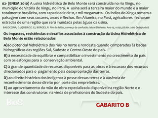 02- (ENEM 2010) A usina hidrelétrica de Belo Monte será construída no rio Xingu, no
município de Vitória de Xingu, no Pará. A usina será a terceira maior do mundo e a maior
totalmente brasileira, com capacidade de 11,2 mil megawatts. Os índios do Xingu tomam a
paisagem com seus cocares, arcos e flechas. Em Altamira, no Pará, agricultores fecharam
estradas de uma região que será inundada pelas águas da usina.
BACOCCINA, D.; QUEIROZ. G.; BORGES, R. Fim do leilão, começo da confusão. Isto é Dinheiro. Ano 13, n.655,28 abr. 2010 (adaptado).

Os impasses, resistências e desafios associados à construção da Usina Hidrelétrica de
Belo Monte estão relacionados
A)ao potencial hidrelétrico dos rios no norte e nordeste quando comparados às bacias
hidrográficas das regiões Sul, Sudeste e Centro-Oeste do país.
B) à necessidade de equilibrar e compatibilizar o investimento no crescimento do país
com os esforços para a conservação ambiental.
C) à grande quantidade de recursos disponíveis para as obras e à escassez dos recursos
direcionados para o pagamento pela desapropriação das terras.
D) ao direito histórico dos indígenas à posse dessas terras e à ausência de
reconhecimento desse direito por parte das empreiteiras.
E) ao aproveitamento da mão de obra especializada disponível na região Norte e o
interesse das construtoras na vinda de profissionais do Sudeste do país.

GABARITO B

 