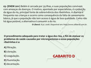 03- (ENEM 2011) Belém é cercada por 39 ilhas, e suas populações convivem
com ameaças de doenças. O motivo, apontado por especialistas, é a poluição
da água do rio, principal fonte de sobrevivência dos ribeirinhos. A diarreia é
frequente nas crianças e ocorre como consequência da falta de saneamento
básico, já que a população não tem acesso à água de boa qualidade. Como não
há água potável, a alternativa é consumir a do rio.
O Liberal. 8 jul. 2008. Disponível em: http://www.oliberal.com.br.

O procedimento adequado para tratar a água dos rios, a fim de atenuar os
problemas de saúde causados por microrganismos a essas populações
ribeirinhas é a:
A) filtração.
B) cloração.
C) coagulação.
D) fluoretação.
E) decantação.

GABARITO D

 