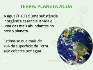 TERRA: PLANETA ÁGUA
A água (H2O) é uma substância
inorgânica essencial à vida e
uma das mais abundantes no
nosso planeta.

Estima-se que mais de
70% da superfície da Terra
seja coberta por água.

 