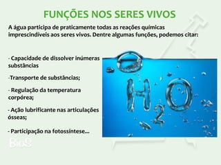 FUNÇÕES NOS SERES VIVOS
A água participa de praticamente todas as reações químicas
imprescindíveis aos seres vivos. Dentre algumas funções, podemos citar:

- Capacidade de dissolver inúmeras
substâncias
-Transporte de substâncias;
- Regulação da temperatura
corpórea;

- Ação lubrificante nas articulações
ósseas;
- Participação na fotossíntese...

 