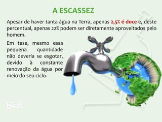 A ESCASSEZ
Apesar de haver tanta água na Terra, apenas 2,5% é doce e, deste
percentual, apenas 22% podem ser diretamente aproveitados pelo
homem.
Em tese, mesmo essa
pequena
quantidade
não deveria se esgotar,
devido à constante
renovação da água por
meio do seu ciclo.

 
