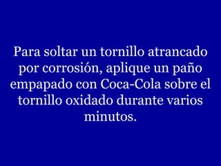 Para soltar un tornillo atrancado
 por corrosión, aplique un paño
empapado con Coca-Cola sobre el
 tornillo oxidado durante varios
             minutos.
 