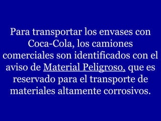 Para transportar los envases con
      Coca-Cola, los camiones
comerciales son identificados con el
 aviso de Material Peligroso, que es
  reservado para el transporte de
  materiales altamente corrosivos.
 