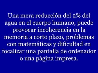 Una mera reducción del 2% del
 agua en el cuerpo humano, puede
    provocar incoherencia en la
 memoria a corto plazo, problemas
  con matemáticas y dificultad en
focalizar una pantalla de ordenador
       o una página impresa.
 