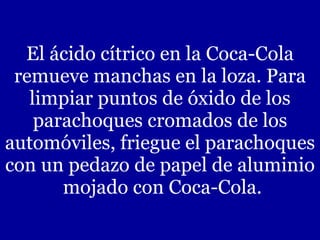 El ácido cítrico en la Coca-Cola remueve manchas en la loza. Para limpiar puntos de óxido de los parachoques cromados de los automóviles, friegue el parachoques con un pedazo de papel de aluminio  mojado con Coca-Cola. 