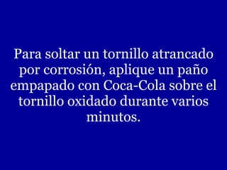 Para soltar un tornillo atrancado por corrosión, aplique un paño empapado con Coca-Cola sobre el tornillo oxidado durante varios minutos. 