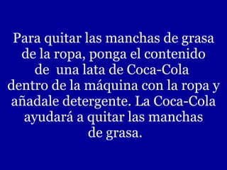Para quitar las manchas de grasa  de la ropa, ponga el contenido  de  una lata de Coca-Cola  dentro de la máquina con la ropa y añadale detergente. La Coca-Cola ayudará a quitar las manchas  de grasa. 