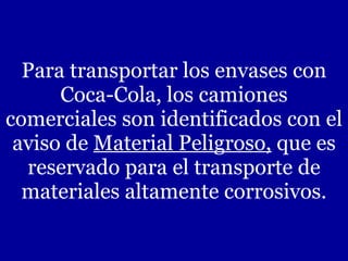 Para transportar los envases con Coca-Cola, los camiones comerciales son identificados con el aviso de  Material Peligroso,  que es reservado para el transporte de materiales altamente corrosivos. 