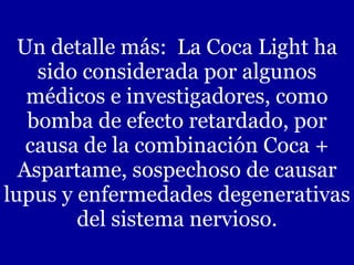 Un detalle más:  La Coca Light ha sido considerada por algunos médicos e investigadores, como bomba de efecto retardado, por causa de la combinación Coca + Aspartame, sospechoso de causar lupus y enfermedades degenerativas del sistema nervioso. 