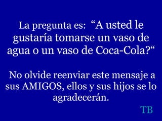 La pregunta es:  “A usted le gustaría tomarse un vaso de agua o un vaso de Coca-Cola?“  No olvide reenviar este mensaje a sus AMIGOS, ellos y sus hijos se lo agradecerán. TB 
