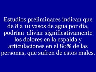 Estudios preliminares indican que de 8 a 10 vasos de agua por día, podrían  aliviar significativamente los dolores en la espalda y articulaciones en el 80% de las personas, que sufren de estos males. 
