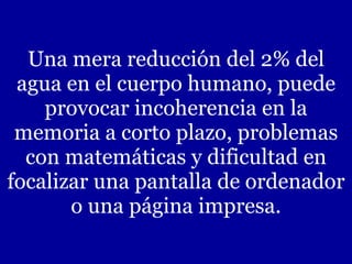 Una mera reducción del 2% del agua en el cuerpo humano, puede provocar incoherencia en la memoria a corto plazo, problemas con matemáticas y dificultad en focalizar una pantalla de ordenador o una página impresa. 