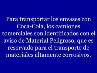 Para transportar los envases con Coca-Cola, los camiones comerciales son identificados con el aviso de  Material Peligroso,  que es reservado para el transporte de materiales altamente corrosivos. 
