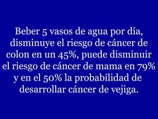 Beber 5 vasos de agua por día,
  disminuye el riesgo de cáncer de
 colon en un 45%, puede disminuir
el riesgo de cáncer de mama en 79%
   y en el 50% la probabilidad de
     desarrollar cáncer de vejiga.
 