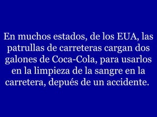 En muchos estados, de los EUA, las
 patrullas de carreteras cargan dos
galones de Coca-Cola, para usarlos
  en la limpieza de la sangre en la
carretera, depués de un accidente.
 