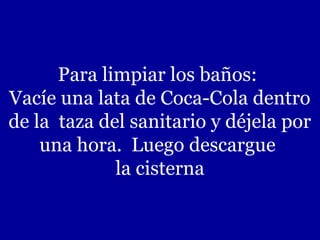 Para limpiar los baños:
Vacíe una lata de Coca-Cola dentro
de la taza del sanitario y déjela por
una hora. Luego descargue
la cisterna

 