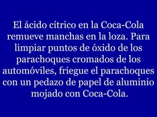 El ácido cítrico en la Coca-Cola
remueve manchas en la loza. Para
limpiar puntos de óxido de los
parachoques cromados de los
automóviles, friegue el parachoques
con un pedazo de papel de aluminio
mojado con Coca-Cola.

 