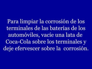 Para limpiar la corrosión de los
terminales de las baterías de los
automóviles, vacíe una lata de
Coca-Cola sobre los terminales y
deje efervescer sobre la corrosión.

 