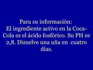 Para su información:
El ingrediente activo en la CocaCola es el ácido fosfórico. Su PH es
2,8. Disuelve una uña en cuatro
días.

 