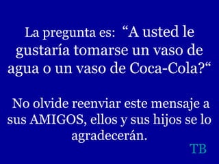 La pregunta es: “A usted le

gustaría tomarse un vaso de
agua o un vaso de Coca-Cola?“
No olvide reenviar este mensaje a
sus AMIGOS, ellos y sus hijos se lo
agradecerán.
TB

 
