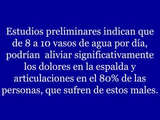 Estudios preliminares indican que
de 8 a 10 vasos de agua por día,
podrían aliviar significativamente
los dolores en la espalda y
articulaciones en el 80% de las
personas, que sufren de estos males.

 
