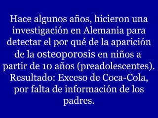 Hace algunos años, hicieron una
investigación en Alemania para
detectar el por qué de la aparición
de la osteoporosis en niños a
partir de 10 años (preadolescentes).
Resultado: Exceso de Coca-Cola,
por falta de información de los
padres.
 