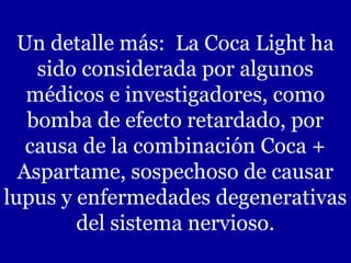 Un detalle más: La Coca Light ha
sido considerada por algunos
médicos e investigadores, como
bomba de efecto retardado, por
causa de la combinación Coca +
Aspartame, sospechoso de causar
lupus y enfermedades degenerativas
del sistema nervioso.
 