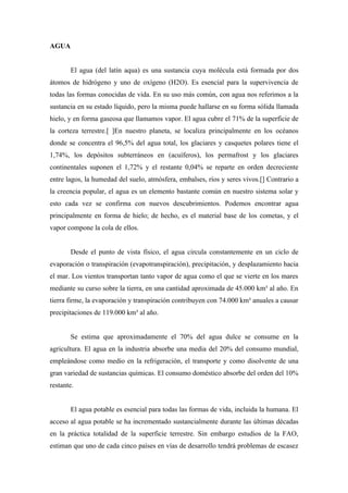 AGUA


       El agua (del latín aqua) es una sustancia cuya molécula está formada por dos
átomos de hidrógeno y uno de oxígeno (H2O). Es esencial para la supervivencia de
todas las formas conocidas de vida. En su uso más común, con agua nos referimos a la
sustancia en su estado líquido, pero la misma puede hallarse en su forma sólida llamada
hielo, y en forma gaseosa que llamamos vapor. El agua cubre el 71% de la superficie de
la corteza terrestre.[ ]En nuestro planeta, se localiza principalmente en los océanos
donde se concentra el 96,5% del agua total, los glaciares y casquetes polares tiene el
1,74%, los depósitos subterráneos en (acuíferos), los permafrost y los glaciares
continentales suponen el 1,72% y el restante 0,04% se reparte en orden decreciente
entre lagos, la humedad del suelo, atmósfera, embalses, ríos y seres vivos.[] Contrario a
la creencia popular, el agua es un elemento bastante común en nuestro sistema solar y
esto cada vez se confirma con nuevos descubrimientos. Podemos encontrar agua
principalmente en forma de hielo; de hecho, es el material base de los cometas, y el
vapor compone la cola de ellos.


       Desde el punto de vista físico, el agua circula constantemente en un ciclo de
evaporación o transpiración (evapotranspiración), precipitación, y desplazamiento hacia
el mar. Los vientos transportan tanto vapor de agua como el que se vierte en los mares
mediante su curso sobre la tierra, en una cantidad aproximada de 45.000 km³ al año. En
tierra firme, la evaporación y transpiración contribuyen con 74.000 km³ anuales a causar
precipitaciones de 119.000 km³ al año.


       Se estima que aproximadamente el 70% del agua dulce se consume en la
agricultura. El agua en la industria absorbe una media del 20% del consumo mundial,
empleándose como medio en la refrigeración, el transporte y como disolvente de una
gran variedad de sustancias químicas. El consumo doméstico absorbe del orden del 10%
restante.


       El agua potable es esencial para todas las formas de vida, incluida la humana. El
acceso al agua potable se ha incrementado sustancialmente durante las últimas décadas
en la práctica totalidad de la superficie terrestre. Sin embargo estudios de la FAO,
estiman que uno de cada cinco países en vías de desarrollo tendrá problemas de escasez
 