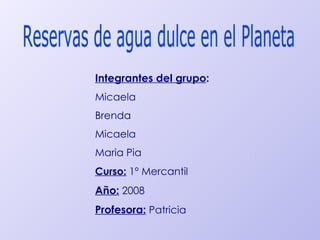 Reservas de agua dulce en el Planeta Integrantes del grupo : Micaela Brenda  Micaela Maria Pia Curso:  1º Mercantil Año:  2008 Profesora:  Patricia 