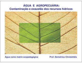 ÁGUA E AGROPECUÁRIA:
    Contaminação e exaustão dos recursos hídricos




Água como matriz ecopedagógica   Prof. Demetrios Christofidis
 