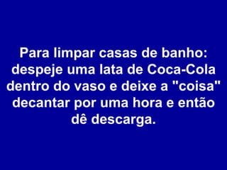 Para limpar casas de banho: despeje uma lata de Coca-Cola dentro do vaso e deixe a "coisa" decantar por uma hora e então dê descarga. 